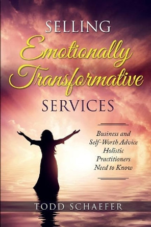 Selling Emotionally Transformative Services: Business and Self-Worth Advice Holistic Practitioners Need to Know by Todd M Schaefer 9781732498259