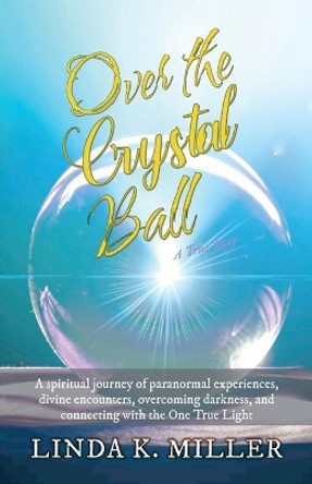 Over the Crystal Ball: A spiritual journey of paranormal experiences, divine encounters, overcoming darkness, and connecting with the One True Light by Linda K Miller 9781662909566