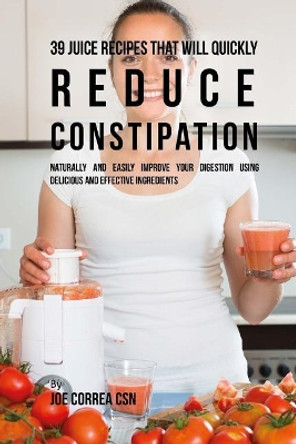 39 Juice Recipes That Will Quickly Reduce Constipation: Naturally and Easily Improve Your Digestion Using Delicious and Effective Ingredients by Joe Correa Csn 9781717230713