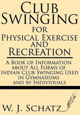 Club Swinging for Physical Exercise and Recreation--A Book of Information about All Forms of Indian Club Swinging Used in Gymnasiums and by Individual by W J Schatz 9781628451320
