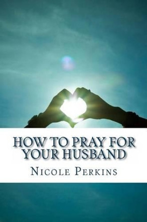 How to Pray for Your Husband: Bless Your Husband Everyday by Nicole Perkins 9781629430225