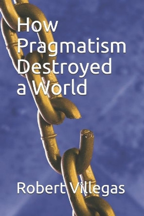 How Pragmatism Destroyed a World by Robert Villegas 9798656932332