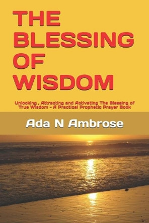 The Blessing of Wisdom: Unlocking, Attracting and Activating The Blessing of True Wisdom - A Practical Prophetic Prayer Book by Ada N Ambrose 9798664024524