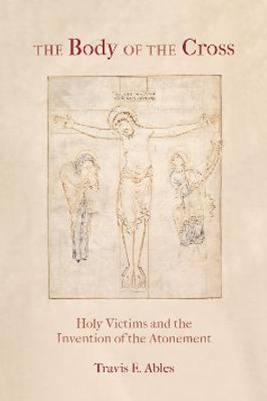 The Body of the Cross: Holy Victims and the Invention of the Atonement by Travis E. Ables