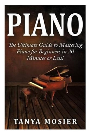 Piano: The Ultimate Guide to Mastering Piano for Beginners in 30 Minutes or Less! by Tanya Mosier 9781508956679