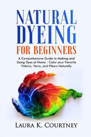 Natural Dyeing for Beginners: A Comprehensive Guide to Making and Using Dyes at Home - Color your Favorite Fabrics, Yarns, and Fibers Naturally by Laura K Courtney 9798588108430