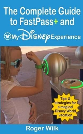 The Complete Guide to FastPass+ and My Disney Experience: Tips & strategies for a magical Disney World vacation by Roger Wilk 9781508597049
