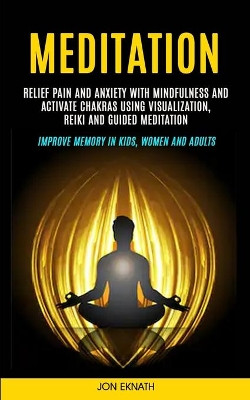 Meditation: Relief Pain and Anxiety With Mindfulness and Activate Chakras Using Visualization, Reiki and Guided Meditation (Improve Memory in Kids, Women and Adults) by Jon Eknath 9781999297954
