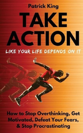 Take Action Like Your Life Depends On It: How to Stop Overthinking, Get Motivated, Defeat Your Fears, & Stop Procrastinating by Patrick King 9781727456455