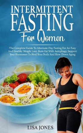 Intermittent Fasting For Women: The Complete Guide To Alternate-Day Fasting For An Easy And Healthy Weight Loss. Burn Fat With Autophagy, Support Your Hormones To Heal Your Body And Slow Down Aging by Lisa Jones 9781801205948