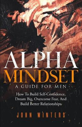 Alpha Mindset -A Guide For Men: How To Build Self-Confidence, Dream Big, Overcome Fear, And Build Better Relationships by John Winters 9798748187688