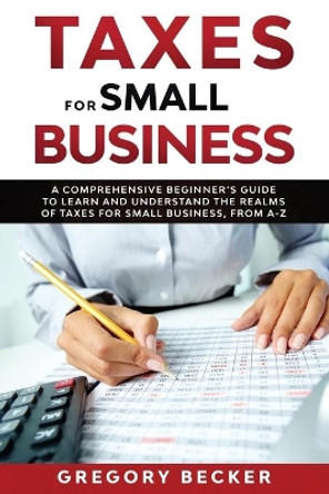 Taxes for Small Business: A Comprehensive Beginner's Guide to Learn and Understand the Realms of Taxes for Small Business, from A-Z by Gregory Becker 9798643506652