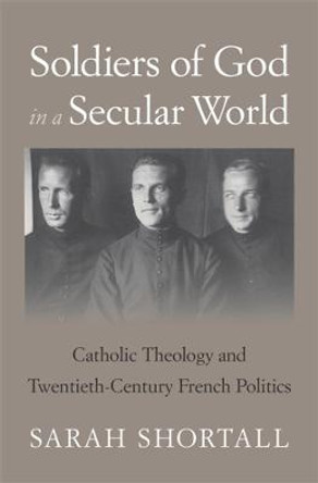 Soldiers of God in a Secular World: Catholic Theology and Twentieth-Century French Politics by Sarah Shortall