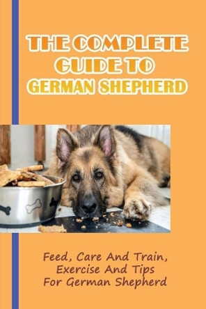 The Complete Guide To German Shepherd: Feed, Care And Train, Exercise And Tips For German Shepherd: Methods To Train A German Shepherd by Cira Bly 9798456669537