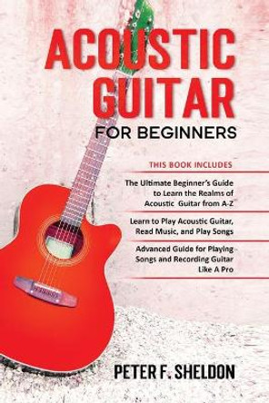 Acoustic Guitar for Beginners: 3 Books in 1-Beginner's Guide to Learn the Realms of Acoustic Guitar+Learn to Play Acoustic Guitar and Read Music+Advanced Guide for Playing Songs and Recording Guitar by Peter F Sheldon 9798575388500