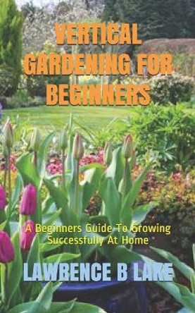 Vertical Gardening for Beginners: A Beginners Guide To Growing Successfully At Home by Lawrence B Lake 9798576310432