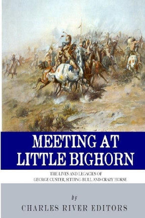 Meeting at Little Bighorn: The Lives and Legacies of George Custer, Sitting Bull and Crazy Horse by Charles River Editors 9781492906070