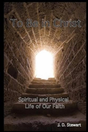 To Be In Christ: Spiritual and Physical Life of Our Faith by J D Stewart 9781535122306