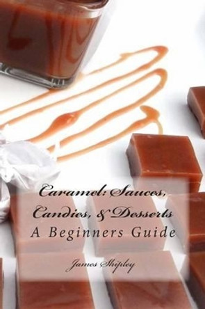 Caramel: Sauces, Candies, & Desserts: A Beginners Guide by James Shipley 9781480108790