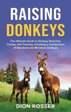 Raising Donkeys: The Ultimate Guide to Donkey Selection, Caring, and Training, Including a Comparison of Standard and Miniature Donkeys by Dion Rosser 9781952559952