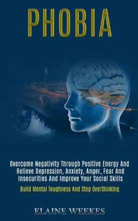 Phobia: Overcome Negativity Through Positive Energy and Relieve Depression, Anxiety, Anger, Fear and Insecurities and Improve Your Social Skills (Build Mental Toughness and Stop Overthinking) by Elaine Weekes 9781989920824