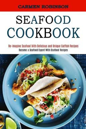 Seafood Cookbook: Re-imagine Seafood With Delicious and Unique Catfish Recipes (Become a Seafood Expert With Seafood Recipes) by Carmen Robinson 9781990169847