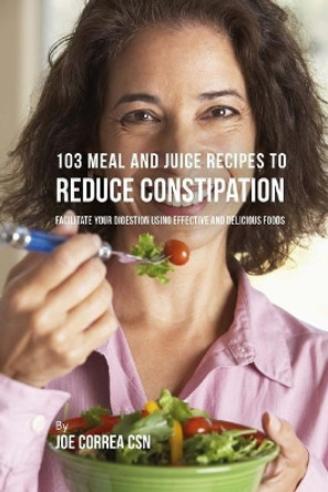 103 Meal and Juice Recipes to Reduce Constipation: Facilitate Your Digestion Using Effective and Delicious Foods by Joe Correa Csn 9781986337274