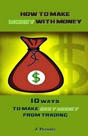 How to Make Money with Money: 10 Ways to Make Easy Money from Trading by J Pecunia 9781986836074