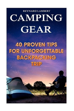 Camping Gear: 40 Proven Tips for Unforgettable Backpacking Trip by Reynard Lambert 9781987433647