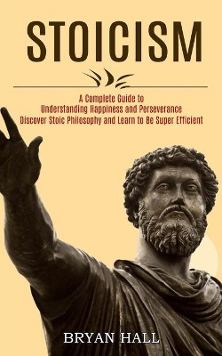 Stoicism: A Complete Guide to Understanding Happiness and Perseverance (Discover Stoic Philosophy and Learn to Be Super Efficient) by Bryan Hall 9781989744710