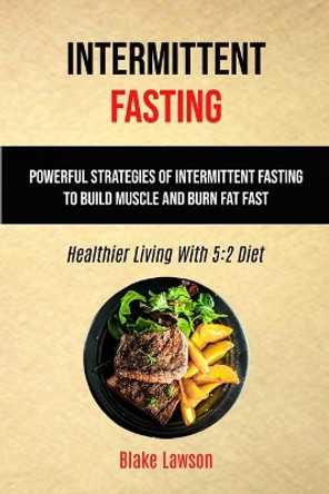 Intermittent Fasting: Powerful Strategies Of Intermittent Fasting To Build Muscle And Burn Fat Fast (Healthier Living With 5:2 Diet) by Blake Lawson 9781989749746