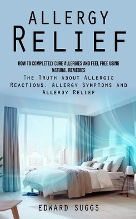 Allergy Relief: How to Completely Cure Allergies and Feel Free Using Natural Remedies (The Truth about Allergic Reactions, Allergy Symptoms and Allergy Relief) by Edward Suggs 9781998927845