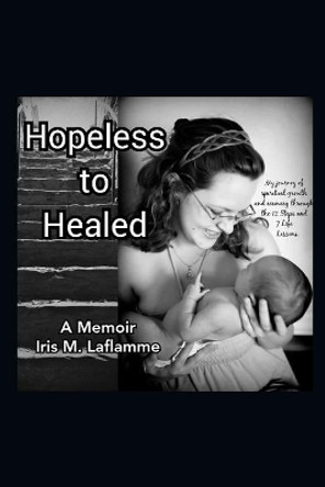 Hopeless to Healed: A Memoir: My Journey of Spiritual Growth and Healing Through the 12 Steps and 7 Life Lessons by Iris M Laflamme 9781791543440