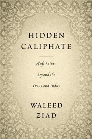 Hidden Caliphate: Sufi Saints beyond the Oxus and Indus by Waleed Ziad