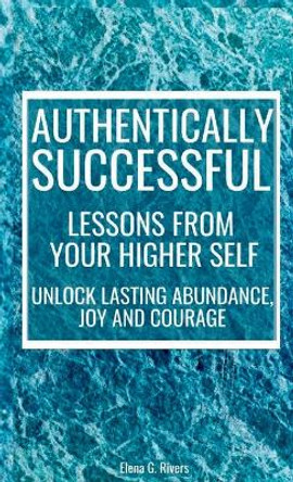 Authentically Successful - Lessons from Your Higher Self: Unlock Lasting Abundance, Joy, and Courage! by Elena G Rivers 9781800950825