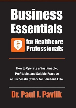 Business Essentials for Healthcare Professionals: How to Operate a Sustainable, Profitable, and Salable Practice or Successfully Work for Someone Else by Dr Paul J Pavlik 9781884059278