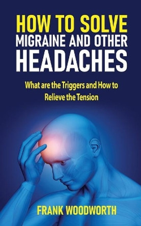 How to Solve Migraine and other Headaches: What are the Triggers and How to Relieve the Tension by Frank Woodworth 9781731045669