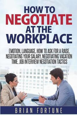 How to Negotiate at the Workplace: Emotion, Language, How to Ask for a Raise, Negotiating Your Salary, Negotiating Vacation Time, Job Interview Negotiation Tactics by Brian Fortune 9781722948900