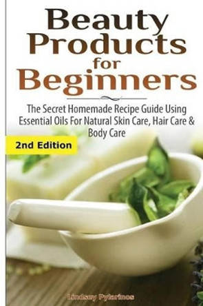 Beauty Products for Beginners: The Secret Homemade Recipe Guide Using Essential Oils for Natural Skin Care, Hair Care and Body Care by Lindsey Pylarinos 9781507575093