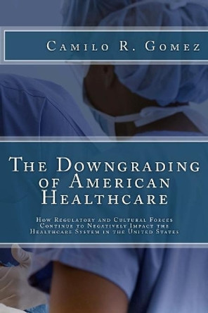 The Downgrading of American Healthcare: How Regulatory and Cultural Forces Continue to Negatively Impact the Healthcare System in the United States by Camilo R Gomez 9781475069822