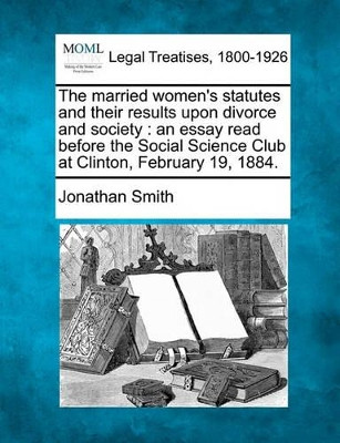 The Married Women's Statutes and Their Results Upon Divorce and Society: An Essay Read Before the Social Science Club at Clinton, February 19, 1884. by Professor Jonathan Smith 9781240010431