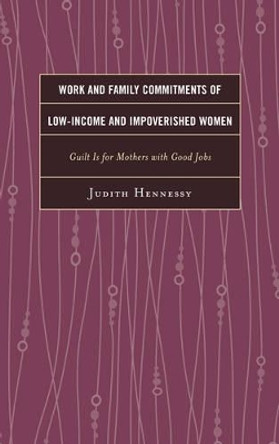 Work and Family Commitments of Low-Income and Impoverished Women: Guilt Is for Mothers with Good Jobs by Judith Hennessy 9781498550543