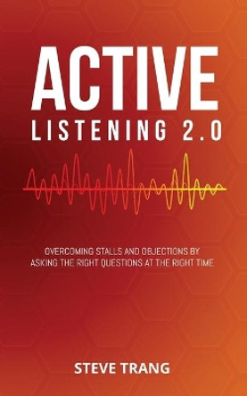 Active Listening 2.0: Overcoming Stalls and Objections by Asking the Right Questions at the Right Time by Steve Trang 9781948382106