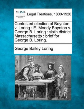 Contested Election of Boynton V. Loring: E. Moody Boynton V. George B. Loring: Sixth District Massachusetts: Brief for George B. Loring. by George Bailey Loring 9781240099184