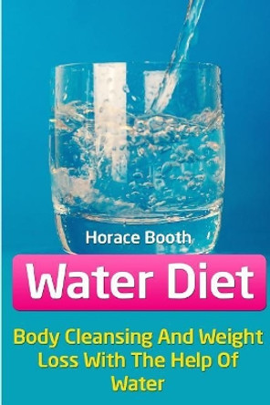 Water Diet: Body Cleansing And Weight Loss With The Help Of Water by Horace Booth 9781717041715