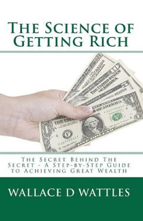 The Science of Getting Rich: The Secret Behind The Secret - A Step-by-Step Guide to Achieving Great Wealth by Wallace D Wattles 9781449546229