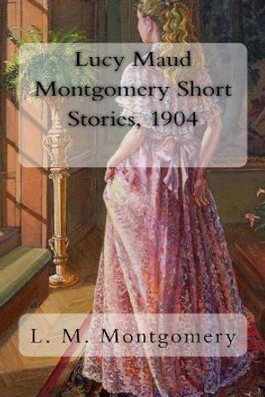 Lucy Maud Montgomery Short Stories, 1904 by Lucy Maud Montgomery 9781981240937