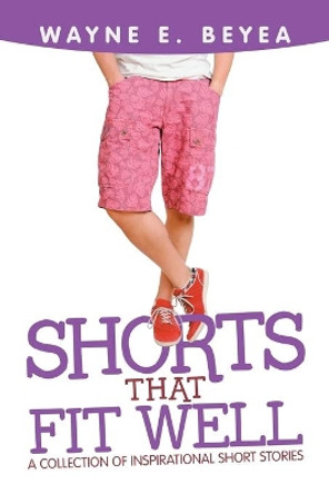 Shorts That Fit Well: A Collection of Inspirational Short Stories by Wayne E Beyea 9781532085598