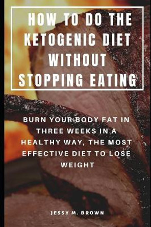 How to Do the Ketogenic Diet Without Stopping Eating: Burn Your Body Fat in Three Weeks in a Healthy Way, the Most Effective Diet to Lose Weight by Jessy M Brown 9781798241189