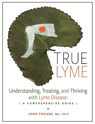 True Lyme: Understanding, Treating, and Thriving with Lyme Disease: A Comprehensive Guide by John Froude Frcp 9798823083553